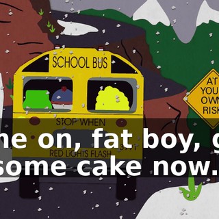 Come on, fat boy, give us some cake now.