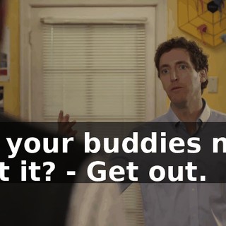 - to your buddies now, isn't it? - Get out.