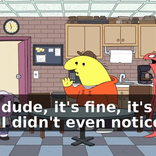 -No, dude, it's fine, it's fine. -No, I didn't even notice.