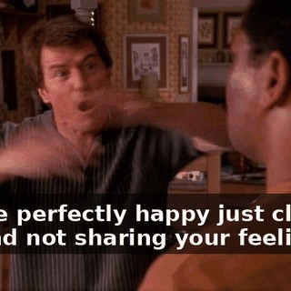 You're perfectly happy just closing off and not sharing your feelings.