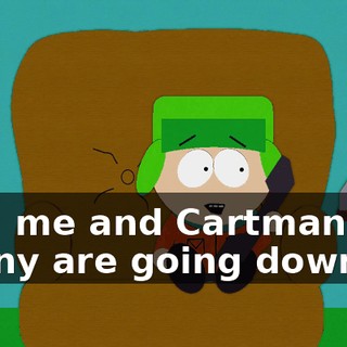 Hey, me and Cartman and Kenny are going down