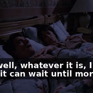 Oh, well, whatever it is, I'm sure it can wait until morning.