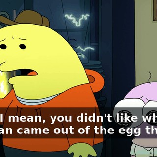 Okay, I mean, you didn't like when the man came out of the egg though?