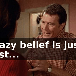crazy belief is just, just...