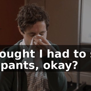I thought I had to shit my pants, okay?