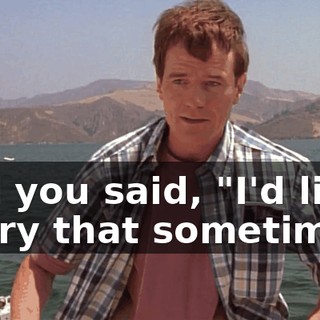 and you said, "I'd like to try that sometime"?