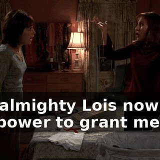 The almighty Lois now has the power to grant me life.