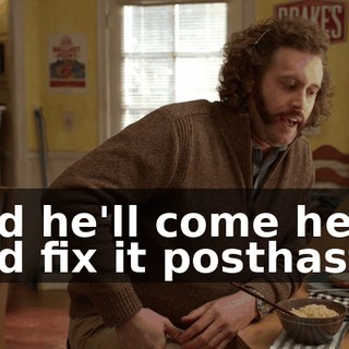 and he'll come here and fix it posthaste.