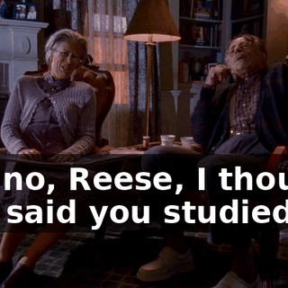 Oh, no, Reese, I thought you said you studied.