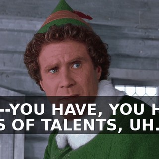 YOU--YOU HAVE, YOU HAVE LOTS OF TALENTS, UH...