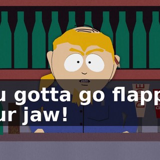 you gotta go flappin' your jaw!