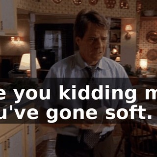 Are you kidding me? You've gone soft.