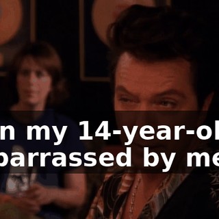 Even my 14-year-old is embarrassed by me.