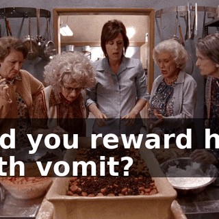 and you reward him with vomit?
