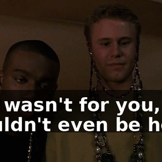 If it wasn't for you, we wouldn't even be here.