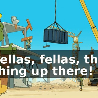 Fellas, fellas, the thing up there!
