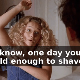 You know, one day you will be old enough to shave.