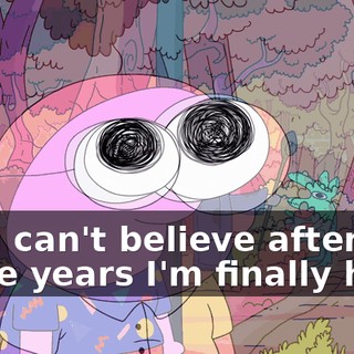 Oh, I can't believe after all these years I'm finally here.