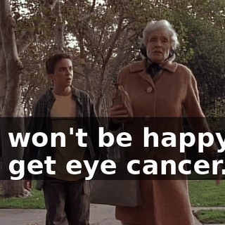 You won't be happy till you get eye cancer.