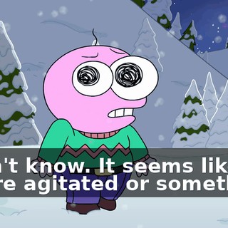 I don't know. It seems like you're agitated or something.
