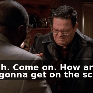 Uh-uh. Come on. How are you gonna get on the scene?