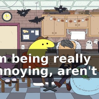I'm being really annoying, aren't I?