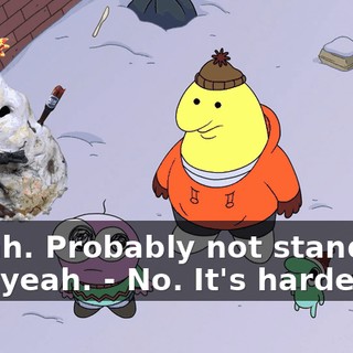 - Yeah. Probably not stand-up. But, yeah. - No. It's harder.