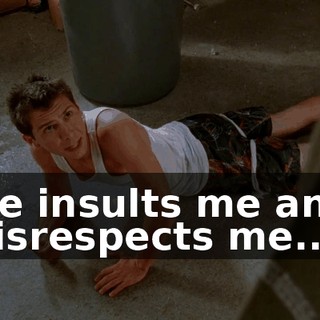 He insults me and disrespects me...