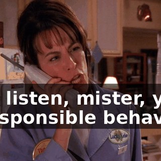 You listen, mister, your irresponsible behavior