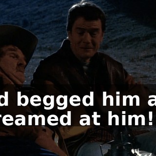 and begged him and screamed at him!