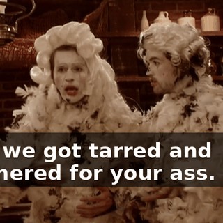 Like we got tarred and feathered for your ass. So...