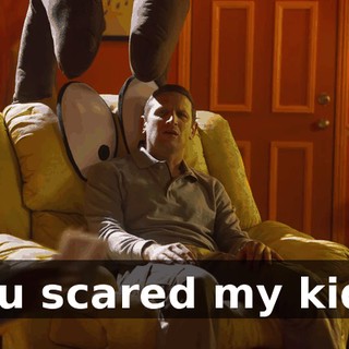 you scared my kids.