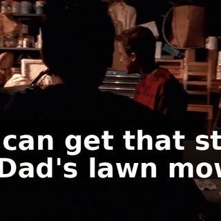 We can get that stuff off Dad's lawn mower.