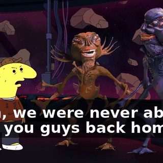 Yeah, we were never able to take you guys back home.