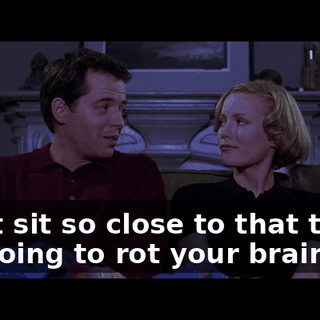 Don't sit so close to that thing. lt's going to rot your brain.
