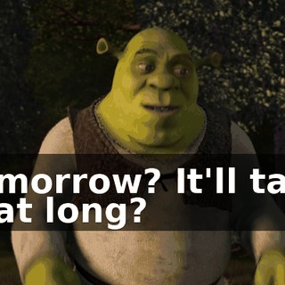 Tomorrow? It'll take that long?
