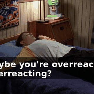 - Maybe you're overreacting. - Overreacting?