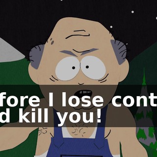 before I lose control and kill you!