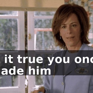 Is it true you once made him