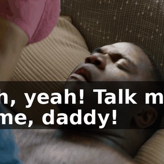 - Oh, yeah! Talk more to me, daddy!