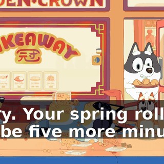 Sorry. Your spring rolls will be five more minutes.