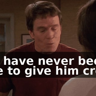 You have never been able to give him credit
