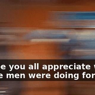 I hope you all appreciate what those men were doing for you.