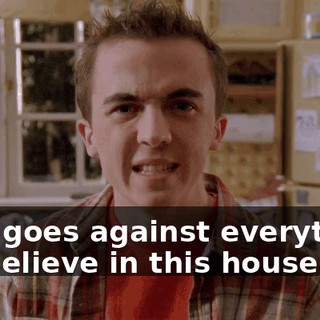 that goes against everything we believe in this house.