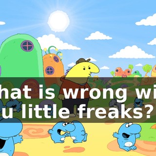 What is wrong with you little freaks?