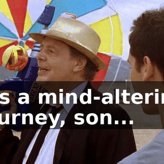 it's a mind-altering journey, son...