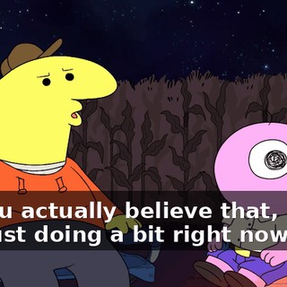 Do you actually believe that, or are you just doing a bit right now?