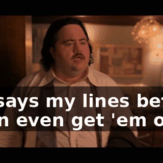 He says my lines before I can even get 'em out.