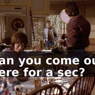 Can you come out here for a sec?