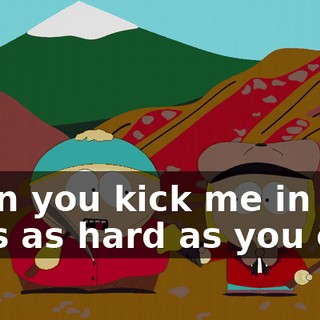 Then you kick me in the nuts as hard as you can.